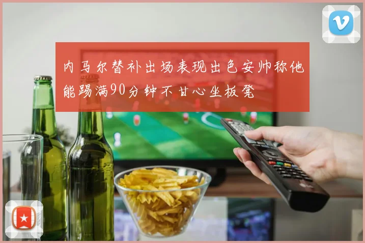 内马尔替补出场表现出色安帅称他能踢满90分钟不甘心坐板凳