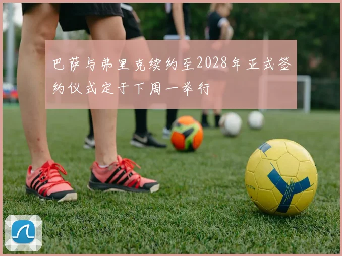 巴萨与弗里克续约至2028年正式签约仪式定于下周一举行