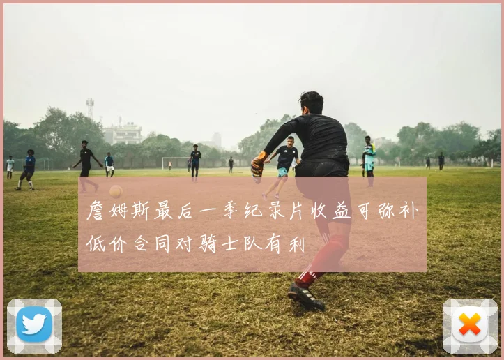詹姆斯最后一季纪录片收益可弥补低价合同对骑士队有利