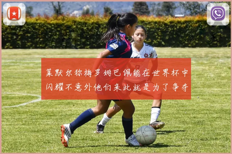 莱默尔称梅罗姆巴佩能在世界杯中闪耀不意外他们来此就是为了争夺最佳球员