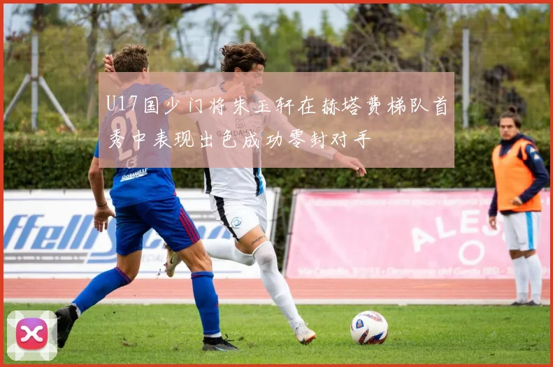 U17国少门将朱玉轩在赫塔费梯队首秀中表现出色成功零封对手