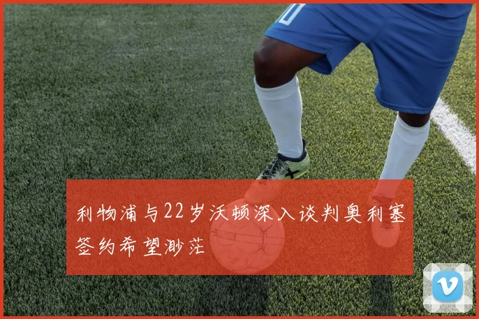 利物浦与22岁沃顿深入谈判奥利塞签约希望渺茫