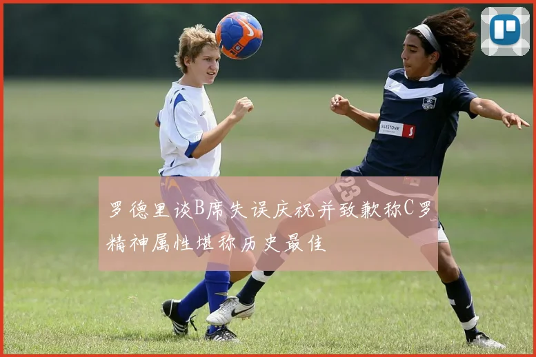 罗德里谈B席失误庆祝并致歉称C罗精神属性堪称历史最佳