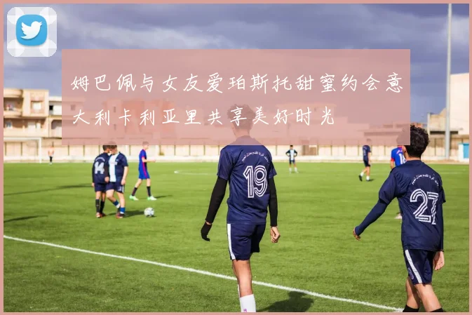 姆巴佩与女友爱珀斯托甜蜜约会意大利卡利亚里共享美好时光