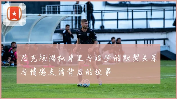 尼克杨揭秘库里与追梦的默契关系与情感支持背后的故事