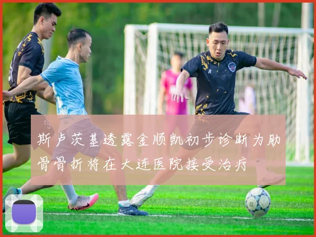 斯卢茨基透露金顺凯初步诊断为肋骨骨折将在大连医院接受治疗